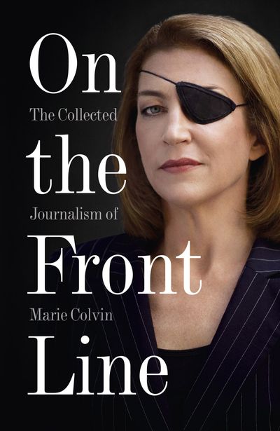 On The Front Line: The Collected Journalism Of Marie Colvin 1986-2012