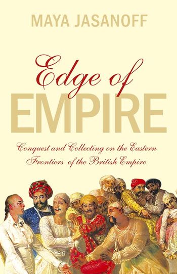 Edge of Empire: Conquest and Collecting on the Eastern Frontiers of the British Empire - Maya Jasanoff