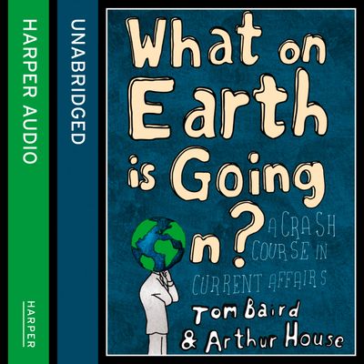 What on Earth is Going On?: A Crash Course in Current Affairs: Unabridged edition - Tom Baird and Arthur House, Read by Tom Baird and Arthur House