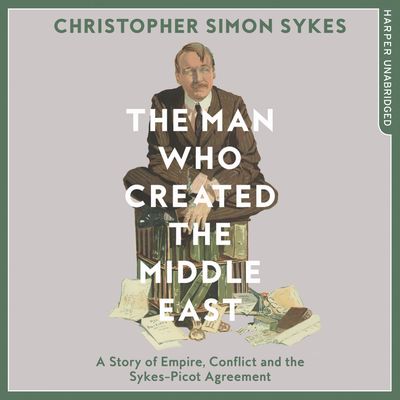 Cover image for The Man Who Created the Middle East: A Story of Empire, Conflict and the Sykes-Picot Agreement: Unabridged edition - Christopher Simon Sykes, Read by Mike Grady
