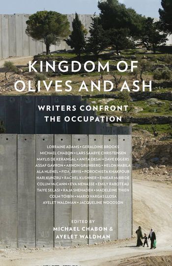 Kingdom of Olives and Ash: Writers Confront the Occupation - Edited by Michael Chabon and Ayelet Waldman, Contributions by Colum McCann, Colm Toibin, Dave Eggers, Geraldine Brooks, Jacqueline Woodson and Mario Vargas Llosa