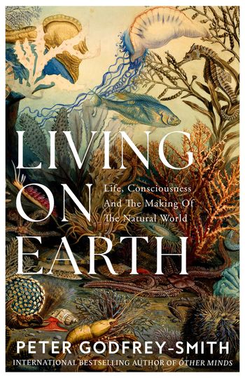 Living on Earth: Life, Consciousness and the Making of the Natural World - Peter Godfrey-Smith