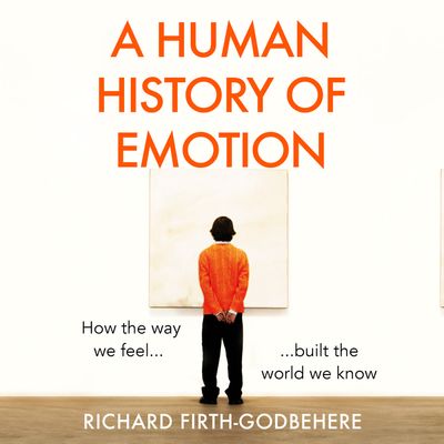 A Human History of Emotion: How the Way We Feel Built the World We Know: Unabridged edition - Richard Firth-Godbehere