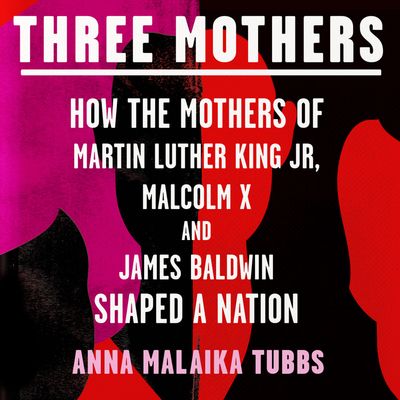 Cover image for Three Mothers: How the Mothers of Martin Luther King Jr, Malcolm X and James Baldwin Shaped a Nation: Unabridged edition - Anna Malaika Tubbs, Read by Anna Malaika Tubbs