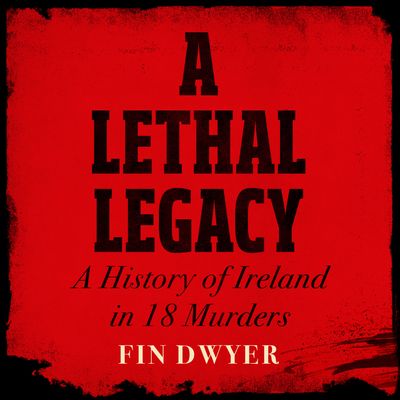Cover image for A Lethal Legacy: A History of Ireland in 18 Murders: Unabridged edition - Fin Dwyer, Read by Fin Dwyer
