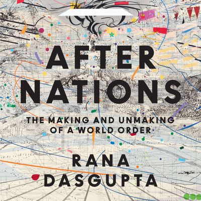 Cover image for After Nations: The Making and Unmaking of a World Order: Unabridged edition - Rana Dasgupta, Read by Ric Jerrom
