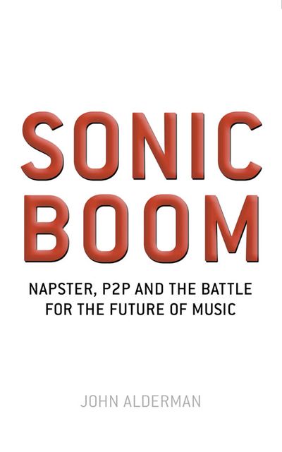 Sonic Boom: Napster, P2P and the Battle for the Future of Music - John Alderman