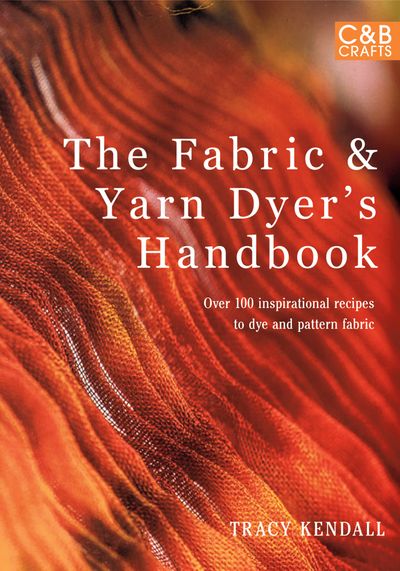 The Fabric & Yarn Dyer's Handbook: Over 100 Inspirational Recipes to Dye and Pattern Fabric - Tracy Kendall