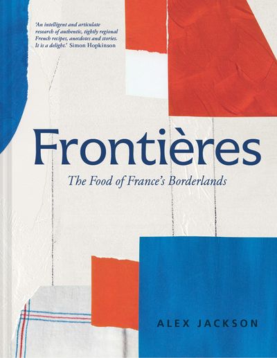 Frontières: A chef’s celebration of French cooking; this new cookbook is packed with simple hearty recipes and stories from France’s borderlands – Alsace, the Riviera, the Alps, the Southwest and North Africa - Alex Jackson